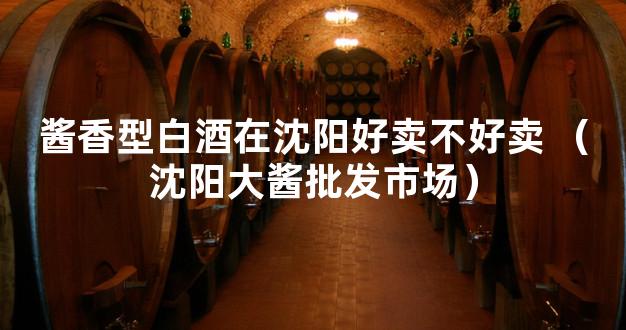 酱香型白酒在沈阳好卖不好卖 （沈阳大酱批发市场）